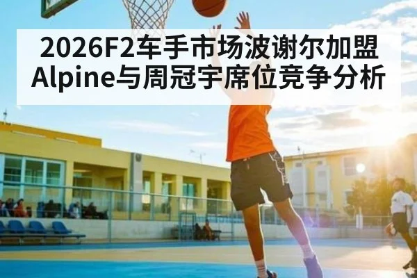 2026F2车手市场波谢尔加盟Alpine与周冠宇席位竞争分析