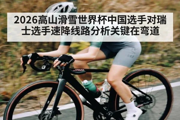 2026高山滑雪世界杯中国选手对瑞士选手速降线路分析关键在弯道