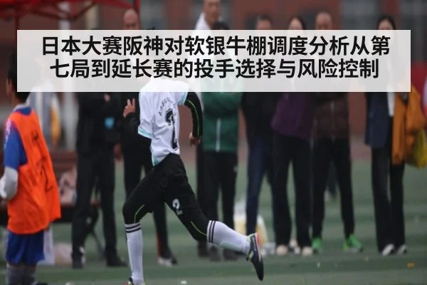 日本大赛阪神对软银牛棚调度分析从第七局到延长赛的投手选择与风险控制